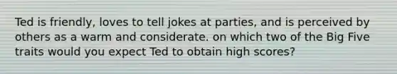 Ted is friendly, loves to tell jokes at parties, and is perceived by others as a warm and considerate. on which two of the Big Five traits would you expect Ted to obtain high scores?