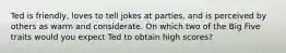 Ted is friendly, loves to tell jokes at parties, and is perceived by others as warm and considerate. On which two of the Big Five traits would you expect Ted to obtain high scores?