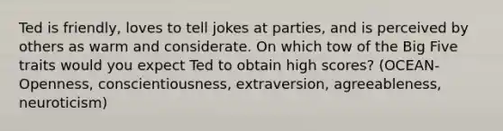 Ted is friendly, loves to tell jokes at parties, and is perceived by others as warm and considerate. On which tow of the Big Five traits would you expect Ted to obtain high scores? (OCEAN- Openness, conscientiousness, extraversion, agreeableness, neuroticism)