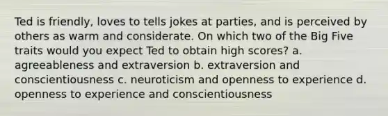 Ted is friendly, loves to tells jokes at parties, and is perceived by others as warm and considerate. On which two of the Big Five traits would you expect Ted to obtain high scores? a. agreeableness and extraversion b. extraversion and conscientiousness c. neuroticism and openness to experience d. openness to experience and conscientiousness