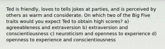 Ted is friendly, loves to tells jokes at parties, and is perceived by others as warm and considerate. On which two of the Big Five traits would you expect Ted to obtain high scores? a) agreeableness and extraversion b) extraversion and conscientiousness c) neuroticism and openness to experience d) openness to experience and conscientiousness