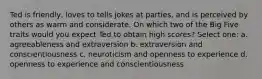 Ted is friendly, loves to tells jokes at parties, and is perceived by others as warm and considerate. On which two of the Big Five traits would you expect Ted to obtain high scores? Select one: a. agreeableness and extraversion b. extraversion and conscientiousness c. neuroticism and openness to experience d. openness to experience and conscientiousness