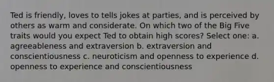 Ted is friendly, loves to tells jokes at parties, and is perceived by others as warm and considerate. On which two of the Big Five traits would you expect Ted to obtain high scores? Select one: a. agreeableness and extraversion b. extraversion and conscientiousness c. neuroticism and openness to experience d. openness to experience and conscientiousness