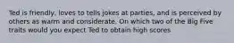 Ted is friendly, loves to tells jokes at parties, and is perceived by others as warm and considerate. On which two of the Big Five traits would you expect Ted to obtain high scores