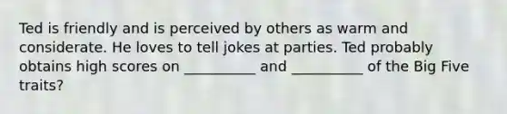 Ted is friendly and is perceived by others as warm and considerate. He loves to tell jokes at parties. Ted probably obtains high scores on __________ and __________ of the Big Five traits?