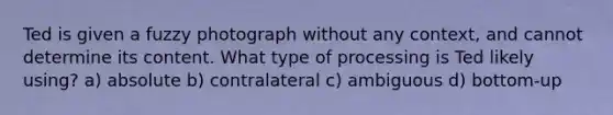 Ted is given a fuzzy photograph without any context, and cannot determine its content. What type of processing is Ted likely using? a) absolute b) contralateral c) ambiguous d) bottom-up