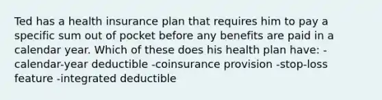 Ted has a health insurance plan that requires him to pay a specific sum out of pocket before any benefits are paid in a calendar year. Which of these does his health plan have: -calendar-year deductible -coinsurance provision -stop-loss feature -integrated deductible