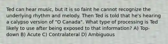 Ted can hear music, but it is so faint he cannot recognize the underlying rhythm and melody. Then Ted is told that he's hearing a calypso version of "O Canada". What type of processing is Ted likely to use after being exposed to that information? A) Top-down B) Acute C) Contralateral D) Ambiguous