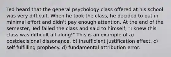 Ted heard that the general psychology class offered at his school was very difficult. When he took the class, he decided to put in minimal effort and didn't pay enough attention. At the end of the semester, Ted failed the class and said to himself, "I knew this class was difficult all along!" This is an example of a) postdecisional dissonance. b) insufficient justification effect. c) self-fulfilling prophecy. d) fundamental attribution error.