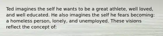 Ted imagines the self he wants to be a great athlete, well loved, and well educated. He also imagines the self he fears becoming: a homeless person, lonely, and unemployed. These visions reflect the concept of: