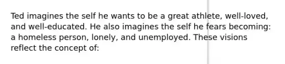 Ted imagines the self he wants to be a great athlete, well-loved, and well-educated. He also imagines the self he fears becoming: a homeless person, lonely, and unemployed. These visions reflect the concept of: