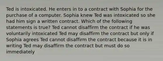 Ted is intoxicated. He enters in to a contract with Sophia for the purchase of a computer. Sophia knew Ted was intoxicated so she had him sign a written contract. Which of the following statements is true? Ted cannot disaffirm the contract if he was voluntarily intoxicated Ted may disaffirm the contract but only if Sophia agrees Ted cannot disaffirm the contract because it is in writing Ted may disaffirm the contract but must do so immediately