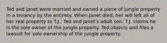 Ted and Janet were married and owned a piece of jungle property in a tenancy by the entirety. When Janet died, her will left all of her real property to T.J., Ted and Janet's adult son. T.J. claims he is the sole owner of the jungle property. Ted objects and files a lawsuit for sole ownership of the jungle property.