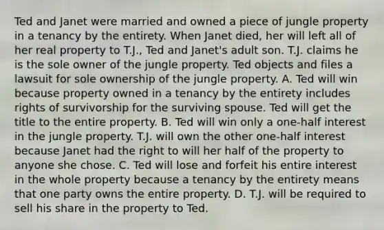 Ted and Janet were married and owned a piece of jungle property in a tenancy by the entirety. When Janet died, her will left all of her real property to T.J., Ted and Janet's adult son. T.J. claims he is the sole owner of the jungle property. Ted objects and files a lawsuit for sole ownership of the jungle property. A. Ted will win because property owned in a tenancy by the entirety includes rights of survivorship for the surviving spouse. Ted will get the title to the entire property. B. Ted will win only a one-half interest in the jungle property. T.J. will own the other one-half interest because Janet had the right to will her half of the property to anyone she chose. C. Ted will lose and forfeit his entire interest in the whole property because a tenancy by the entirety means that one party owns the entire property. D. T.J. will be required to sell his share in the property to Ted.