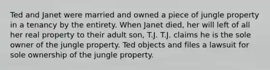 Ted and Janet were married and owned a piece of jungle property in a tenancy by the entirety. When Janet died, her will left of all her real property to their adult son, T.J. T.J. claims he is the sole owner of the jungle property. Ted objects and files a lawsuit for sole ownership of the jungle property.