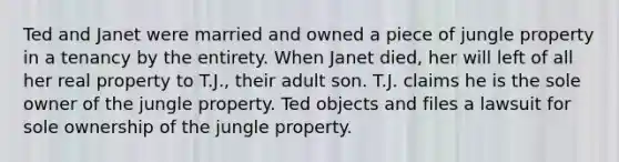 Ted and Janet were married and owned a piece of jungle property in a tenancy by the entirety. When Janet died, her will left of all her real property to T.J., their adult son. T.J. claims he is the sole owner of the jungle property. Ted objects and files a lawsuit for sole ownership of the jungle property.