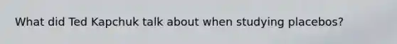 What did Ted Kapchuk talk about when studying placebos?