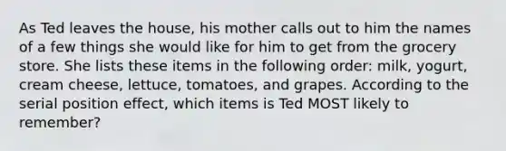 As Ted leaves the house, his mother calls out to him the names of a few things she would like for him to get from the grocery store. She lists these items in the following order: milk, yogurt, cream cheese, lettuce, tomatoes, and grapes. According to the serial position effect, which items is Ted MOST likely to remember?