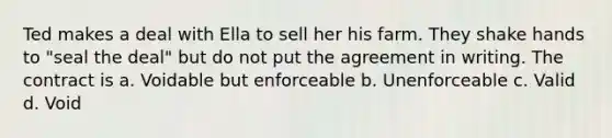 Ted makes a deal with Ella to sell her his farm. They shake hands to "seal the deal" but do not put the agreement in writing. The contract is a. Voidable but enforceable b. Unenforceable c. Valid d. Void