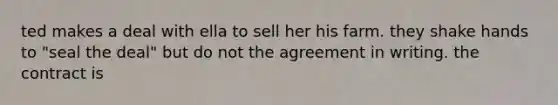 ted makes a deal with ella to sell her his farm. they shake hands to "seal the deal" but do not the agreement in writing. the contract is