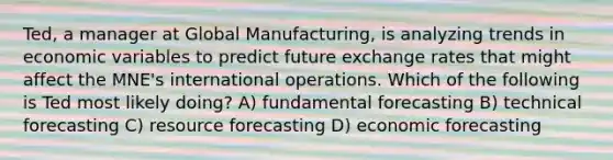 Ted, a manager at Global Manufacturing, is analyzing trends in economic variables to predict future exchange rates that might affect the MNE's international operations. Which of the following is Ted most likely doing? A) fundamental forecasting B) technical forecasting C) resource forecasting D) economic forecasting