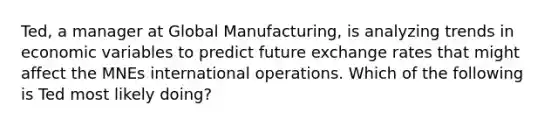 Ted, a manager at Global Manufacturing, is analyzing trends in economic variables to predict future exchange rates that might affect the MNEs international operations. Which of the following is Ted most likely doing?