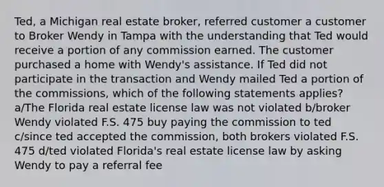 Ted, a Michigan real estate broker, referred customer a customer to Broker Wendy in Tampa with the understanding that Ted would receive a portion of any commission earned. The customer purchased a home with Wendy's assistance. If Ted did not participate in the transaction and Wendy mailed Ted a portion of the commissions, which of the following statements applies? a/The Florida real estate license law was not violated b/broker Wendy violated F.S. 475 buy paying the commission to ted c/since ted accepted the commission, both brokers violated F.S. 475 d/ted violated Florida's real estate license law by asking Wendy to pay a referral fee