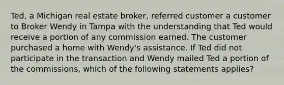 Ted, a Michigan real estate broker, referred customer a customer to Broker Wendy in Tampa with the understanding that Ted would receive a portion of any commission earned. The customer purchased a home with Wendy's assistance. If Ted did not participate in the transaction and Wendy mailed Ted a portion of the commissions, which of the following statements applies?