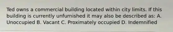 Ted owns a commercial building located within city limits. If this building is currently unfurnished it may also be described as: A. Unoccupied B. Vacant C. Proximately occupied D. Indemnified