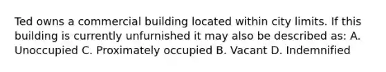 Ted owns a commercial building located within city limits. If this building is currently unfurnished it may also be described as: A. Unoccupied C. Proximately occupied B. Vacant D. Indemnified