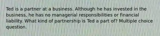 Ted is a partner at a business. Although he has invested in the business, he has no managerial responsibilities or financial liability. What kind of partnership is Ted a part of? Multiple choice question.