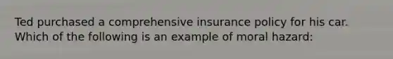 Ted purchased a comprehensive insurance policy for his car. Which of the following is an example of moral hazard: