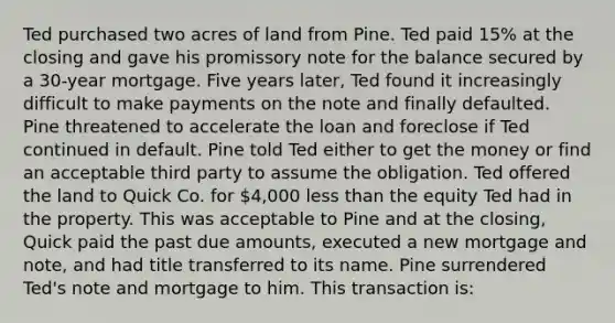 Ted purchased two acres of land from Pine. Ted paid 15% at the closing and gave his promissory note for the balance secured by a 30-year mortgage. Five years later, Ted found it increasingly difficult to make payments on the note and finally defaulted. Pine threatened to accelerate the loan and foreclose if Ted continued in default. Pine told Ted either to get the money or find an acceptable third party to assume the obligation. Ted offered the land to Quick Co. for 4,000 less than the equity Ted had in the property. This was acceptable to Pine and at the closing, Quick paid the past due amounts, executed a new mortgage and note, and had title transferred to its name. Pine surrendered Ted's note and mortgage to him. This transaction is: