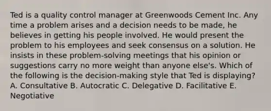 Ted is a <a href='https://www.questionai.com/knowledge/k1NGURoTHc-quality-control' class='anchor-knowledge'>quality control</a> manager at Greenwoods Cement Inc. Any time a problem arises and a decision needs to be made, he believes in getting his people involved. He would present the problem to his employees and seek consensus on a solution. He insists in these problem-solving meetings that his opinion or suggestions carry no more weight than anyone else's. Which of the following is the decision-making style that Ted is displaying? A. Consultative B. Autocratic C. Delegative D. Facilitative E. Negotiative