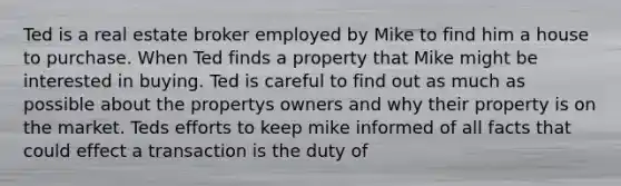 Ted is a real estate broker employed by Mike to find him a house to purchase. When Ted finds a property that Mike might be interested in buying. Ted is careful to find out as much as possible about the propertys owners and why their property is on the market. Teds efforts to keep mike informed of all facts that could effect a transaction is the duty of