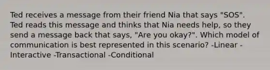 Ted receives a message from their friend Nia that says "SOS". Ted reads this message and thinks that Nia needs help, so they send a message back that says, "Are you okay?". Which model of communication is best represented in this scenario? -Linear -Interactive -Transactional -Conditional