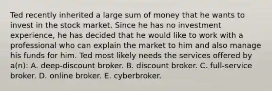 Ted recently inherited a large sum of money that he wants to invest in the stock market. Since he has no investment experience, he has decided that he would like to work with a professional who can explain the market to him and also manage his funds for him. Ted most likely needs the services offered by a(n): A. deep-discount broker. B. discount broker. C. full-service broker. D. online broker. E. cyberbroker.