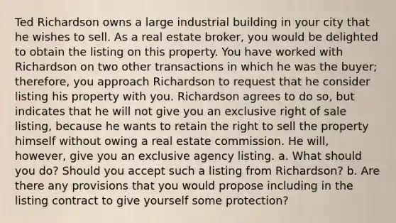 Ted Richardson owns a large industrial building in your city that he wishes to sell. As a real estate broker, you would be delighted to obtain the listing on this property. You have worked with Richardson on two other transactions in which he was the buyer; therefore, you approach Richardson to request that he consider listing his property with you. Richardson agrees to do so, but indicates that he will not give you an exclusive right of sale listing, because he wants to retain the right to sell the property himself without owing a real estate commission. He will, however, give you an exclusive agency listing. a. What should you do? Should you accept such a listing from Richardson? b. Are there any provisions that you would propose including in the listing contract to give yourself some protection?