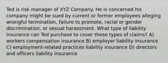 Ted is risk manager of XYZ Company. He is concerned his company might be sued by current or former employees alleging wrongful termination, failure to promote, racial or gender discrimination, or sexual harassment. What type of liability insurance can Ted purchase to cover these types of claims? A) workers compensation insurance B) employer liability insurance C) employment-related practices liability insurance D) directors and officers liability insurance