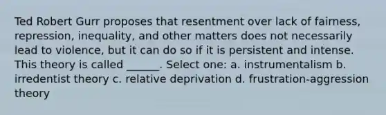 Ted Robert Gurr proposes that resentment over lack of fairness, repression, inequality, and other matters does not necessarily lead to violence, but it can do so if it is persistent and intense. This theory is called ______. Select one: a. instrumentalism b. irredentist theory c. relative deprivation d. frustration-aggression theory