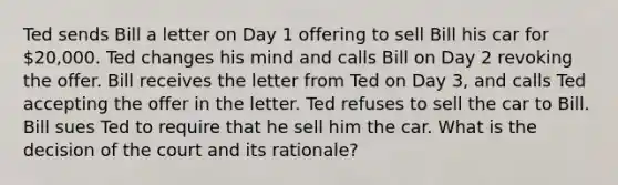 Ted sends Bill a letter on Day 1 offering to sell Bill his car for 20,000. Ted changes his mind and calls Bill on Day 2 revoking the offer. Bill receives the letter from Ted on Day 3, and calls Ted accepting the offer in the letter. Ted refuses to sell the car to Bill. Bill sues Ted to require that he sell him the car. What is the decision of the court and its rationale?