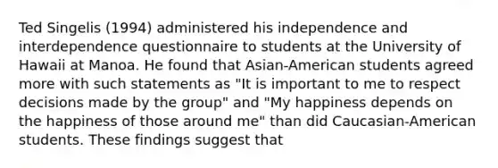 Ted Singelis (1994) administered his independence and interdependence questionnaire to students at the University of Hawaii at Manoa. He found that Asian-American students agreed more with such statements as "It is important to me to respect decisions made by the group" and "My happiness depends on the happiness of those around me" than did Caucasian-American students. These findings suggest that