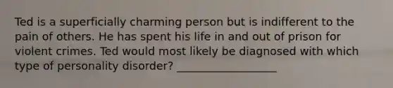 Ted is a superficially charming person but is indifferent to the pain of others. He has spent his life in and out of prison for violent crimes. Ted would most likely be diagnosed with which type of personality disorder? __________________