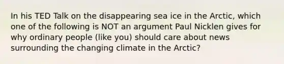 In his TED Talk on the disappearing sea ice in the Arctic, which one of the following is NOT an argument Paul Nicklen gives for why ordinary people (like you) should care about news surrounding the changing climate in the Arctic?