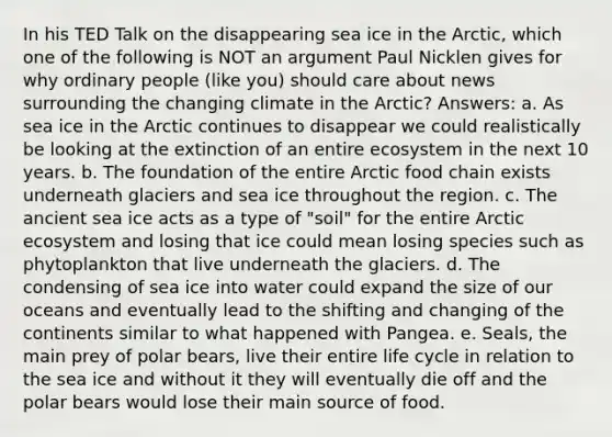 In his TED Talk on the disappearing sea ice in the Arctic, which one of the following is NOT an argument Paul Nicklen gives for why ordinary people (like you) should care about news surrounding the changing climate in the Arctic? Answers: a. As sea ice in the Arctic continues to disappear we could realistically be looking at the extinction of an entire ecosystem in the next 10 years. b. The foundation of the entire Arctic food chain exists underneath glaciers and sea ice throughout the region. c. The ancient sea ice acts as a type of "soil" for the entire Arctic ecosystem and losing that ice could mean losing species such as phytoplankton that live underneath the glaciers. d. The condensing of sea ice into water could expand the size of our oceans and eventually lead to the shifting and changing of the continents similar to what happened with Pangea. e. Seals, the main prey of polar bears, live their entire life cycle in relation to the sea ice and without it they will eventually die off and the polar bears would lose their main source of food.