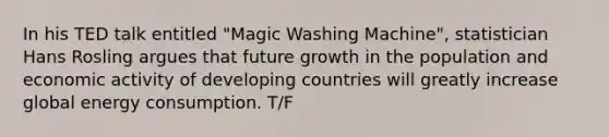 In his TED talk entitled "Magic Washing Machine", statistician Hans Rosling argues that future growth in the population and economic activity of developing countries will greatly increase global energy consumption. T/F