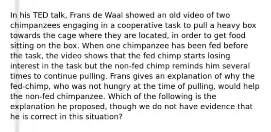 In his TED talk, Frans de Waal showed an old video of two chimpanzees engaging in a cooperative task to pull a heavy box towards the cage where they are located, in order to get food sitting on the box. When one chimpanzee has been fed before the task, the video shows that the fed chimp starts losing interest in the task but the non-fed chimp reminds him several times to continue pulling. Frans gives an explanation of why the fed-chimp, who was not hungry at the time of pulling, would help the non-fed chimpanzee. Which of the following is the explanation he proposed, though we do not have evidence that he is correct in this situation?