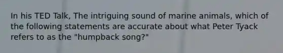 In his TED Talk, The intriguing sound of marine animals, which of the following statements are accurate about what Peter Tyack refers to as the "humpback song?"