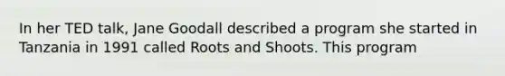 In her TED talk, Jane Goodall described a program she started in Tanzania in 1991 called Roots and Shoots. This program