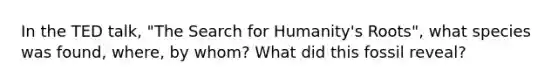 In the TED talk, "The Search for Humanity's Roots", what species was found, where, by whom? What did this fossil reveal?